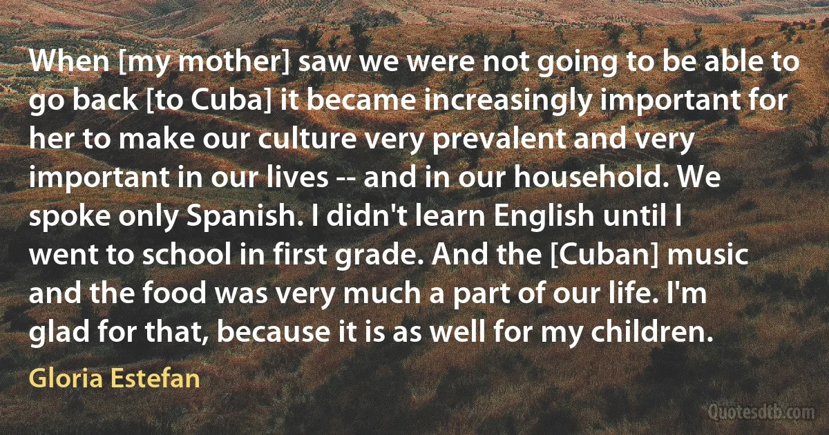 When [my mother] saw we were not going to be able to go back [to Cuba] it became increasingly important for her to make our culture very prevalent and very important in our lives -- and in our household. We spoke only Spanish. I didn't learn English until I went to school in first grade. And the [Cuban] music and the food was very much a part of our life. I'm glad for that, because it is as well for my children. (Gloria Estefan)