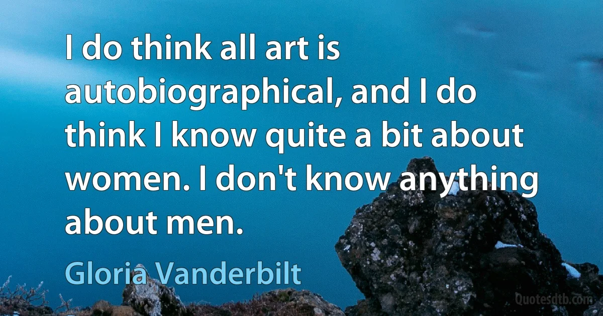 I do think all art is autobiographical, and I do think I know quite a bit about women. I don't know anything about men. (Gloria Vanderbilt)