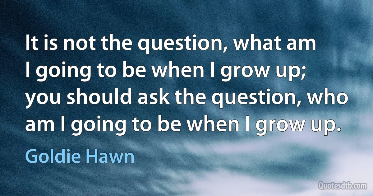 It is not the question, what am I going to be when I grow up; you should ask the question, who am I going to be when I grow up. (Goldie Hawn)