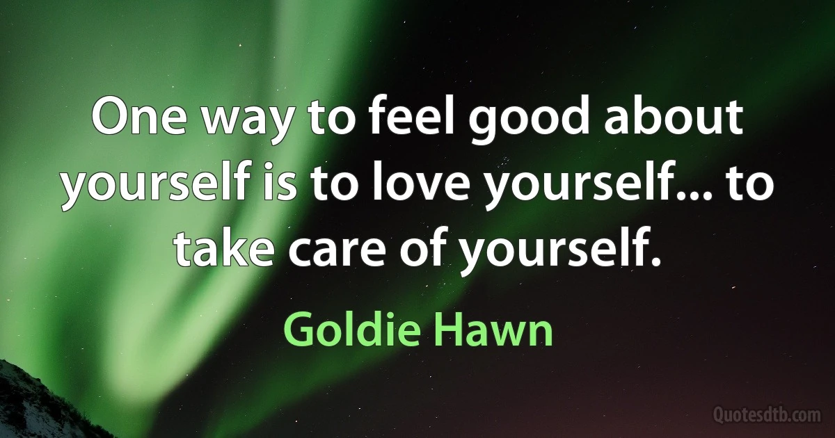 One way to feel good about yourself is to love yourself... to take care of yourself. (Goldie Hawn)