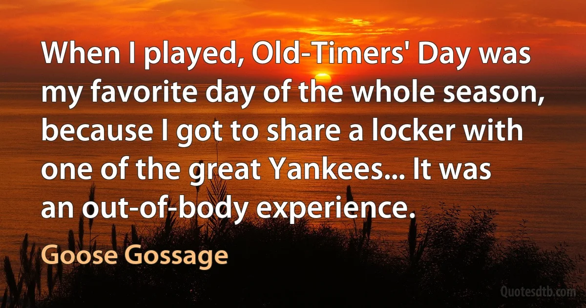 When I played, Old-Timers' Day was my favorite day of the whole season, because I got to share a locker with one of the great Yankees... It was an out-of-body experience. (Goose Gossage)