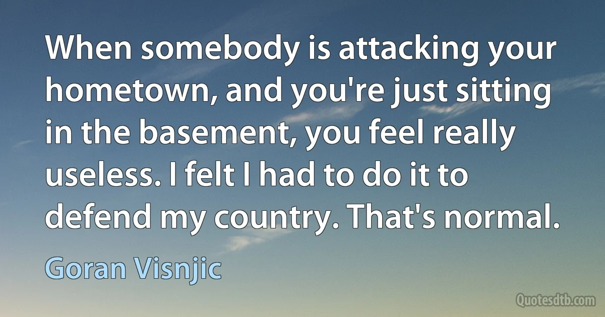 When somebody is attacking your hometown, and you're just sitting in the basement, you feel really useless. I felt I had to do it to defend my country. That's normal. (Goran Visnjic)