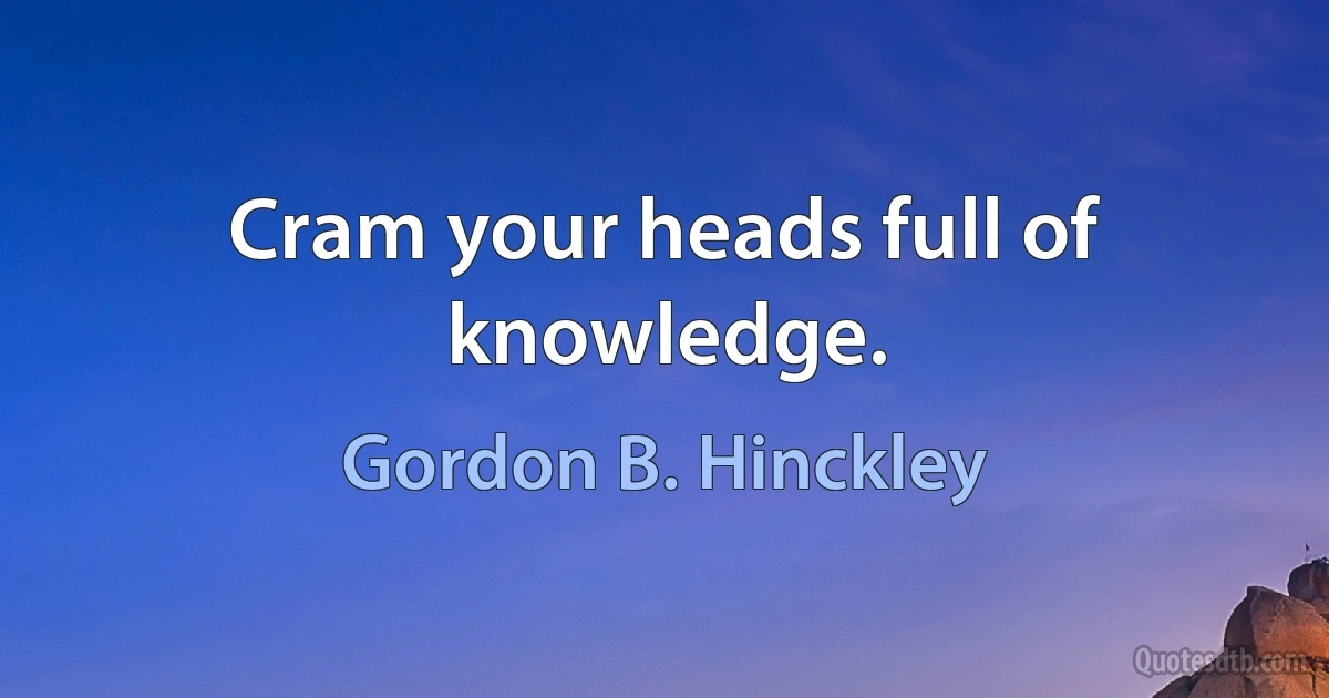 Cram your heads full of knowledge. (Gordon B. Hinckley)