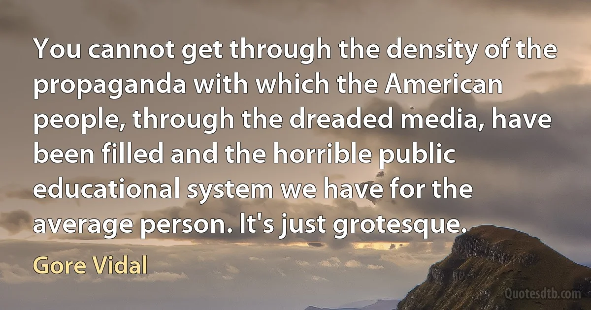 You cannot get through the density of the propaganda with which the American people, through the dreaded media, have been filled and the horrible public educational system we have for the average person. It's just grotesque. (Gore Vidal)