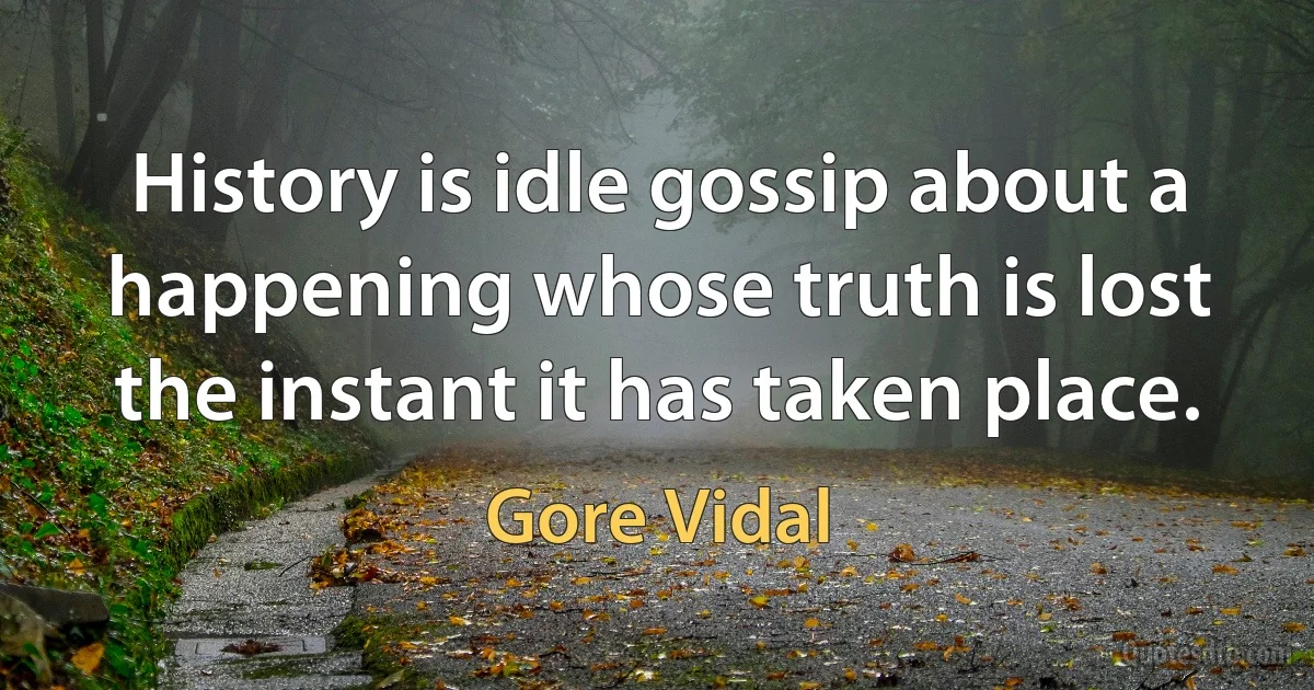 History is idle gossip about a happening whose truth is lost the instant it has taken place. (Gore Vidal)