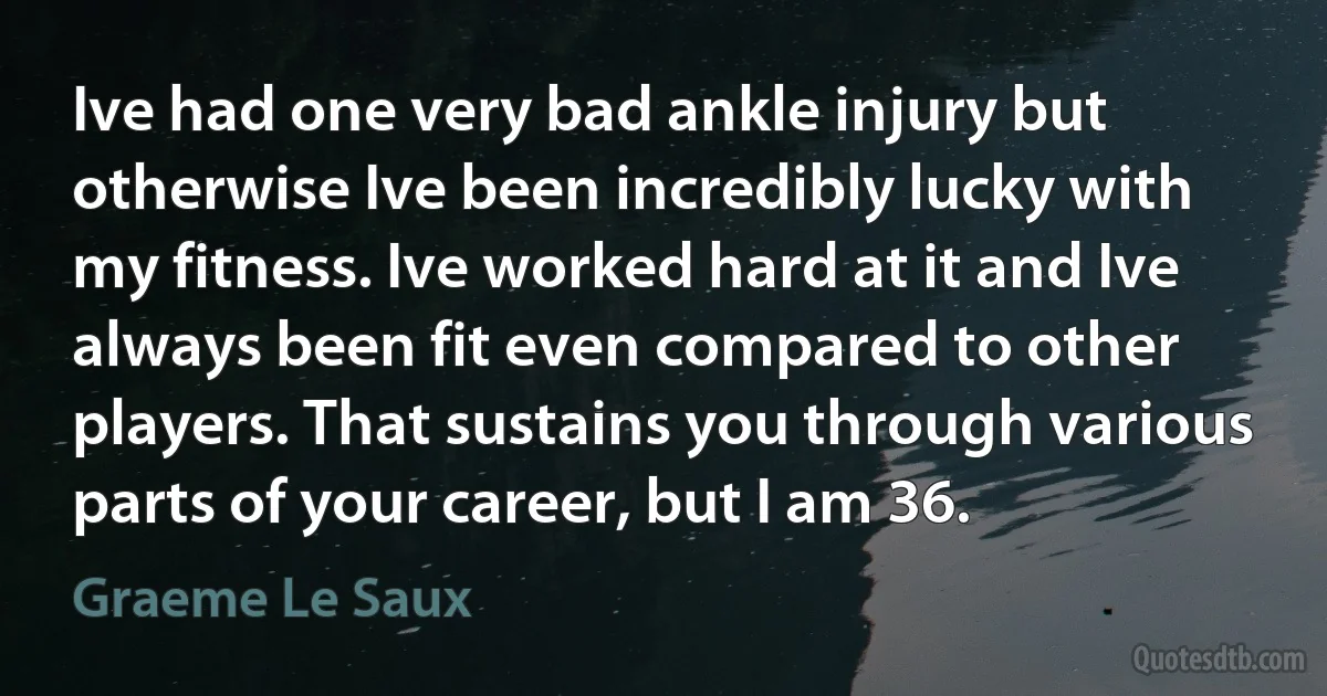 Ive had one very bad ankle injury but otherwise Ive been incredibly lucky with my fitness. Ive worked hard at it and Ive always been fit even compared to other players. That sustains you through various parts of your career, but I am 36. (Graeme Le Saux)