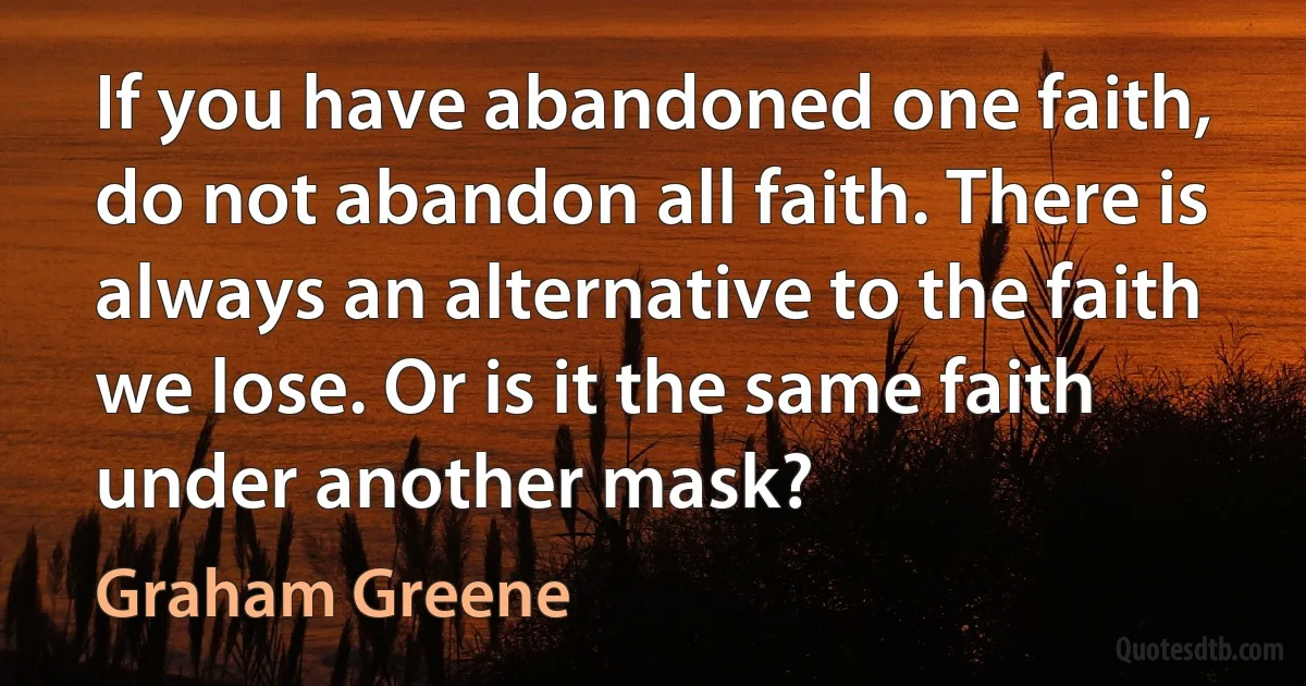 If you have abandoned one faith, do not abandon all faith. There is always an alternative to the faith we lose. Or is it the same faith under another mask? (Graham Greene)