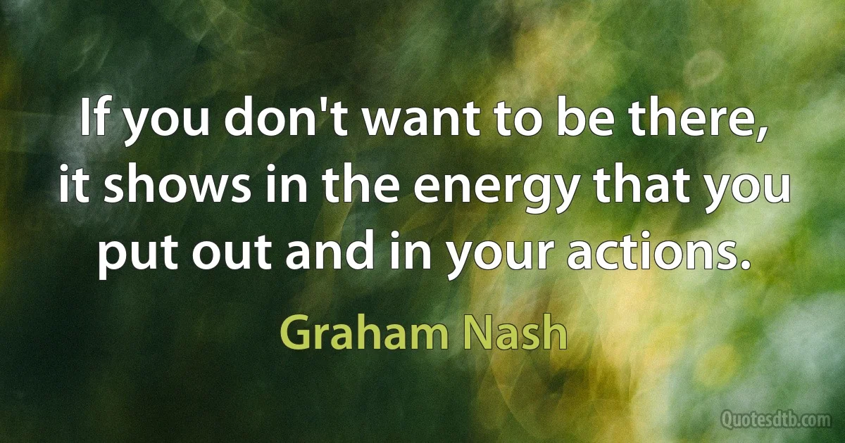 If you don't want to be there, it shows in the energy that you put out and in your actions. (Graham Nash)