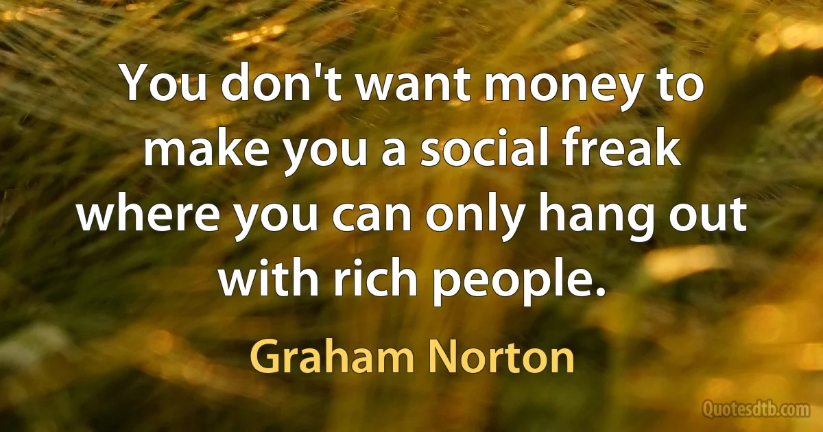 You don't want money to make you a social freak where you can only hang out with rich people. (Graham Norton)