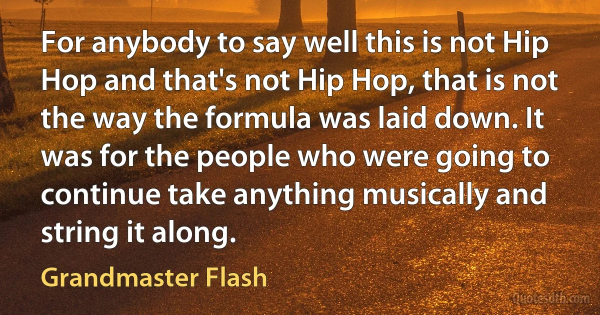 For anybody to say well this is not Hip Hop and that's not Hip Hop, that is not the way the formula was laid down. It was for the people who were going to continue take anything musically and string it along. (Grandmaster Flash)