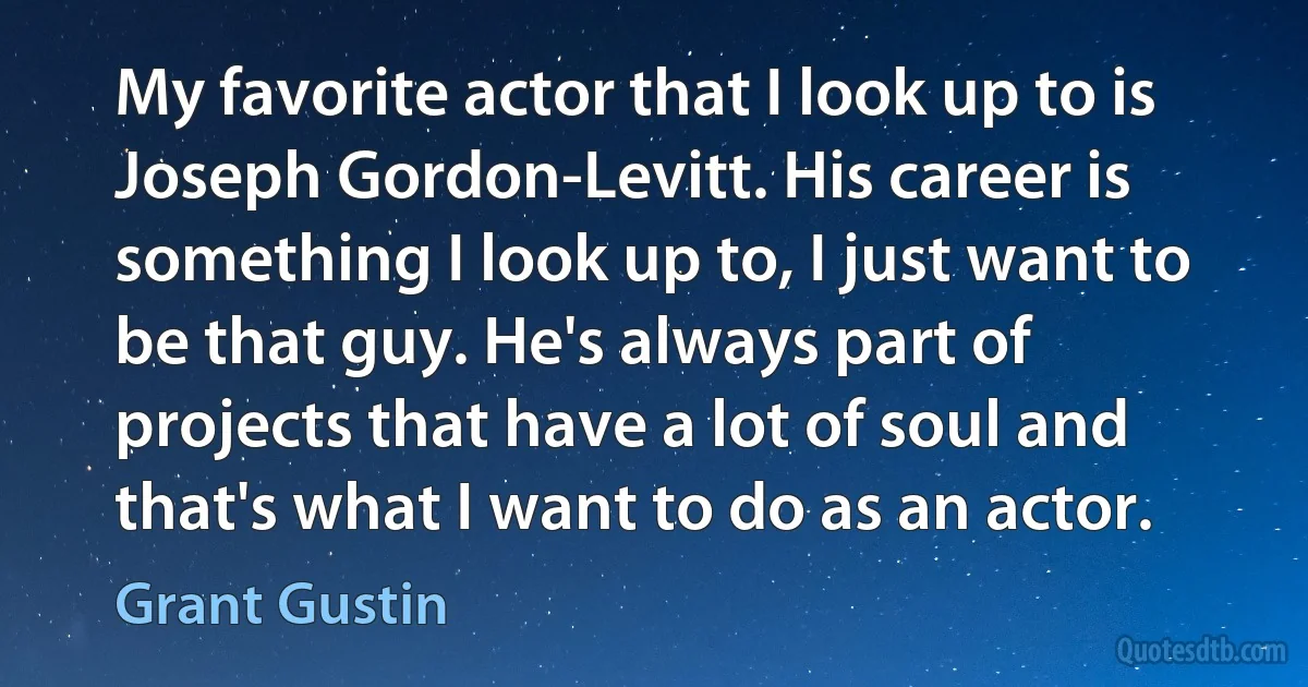 My favorite actor that I look up to is Joseph Gordon-Levitt. His career is something I look up to, I just want to be that guy. He's always part of projects that have a lot of soul and that's what I want to do as an actor. (Grant Gustin)