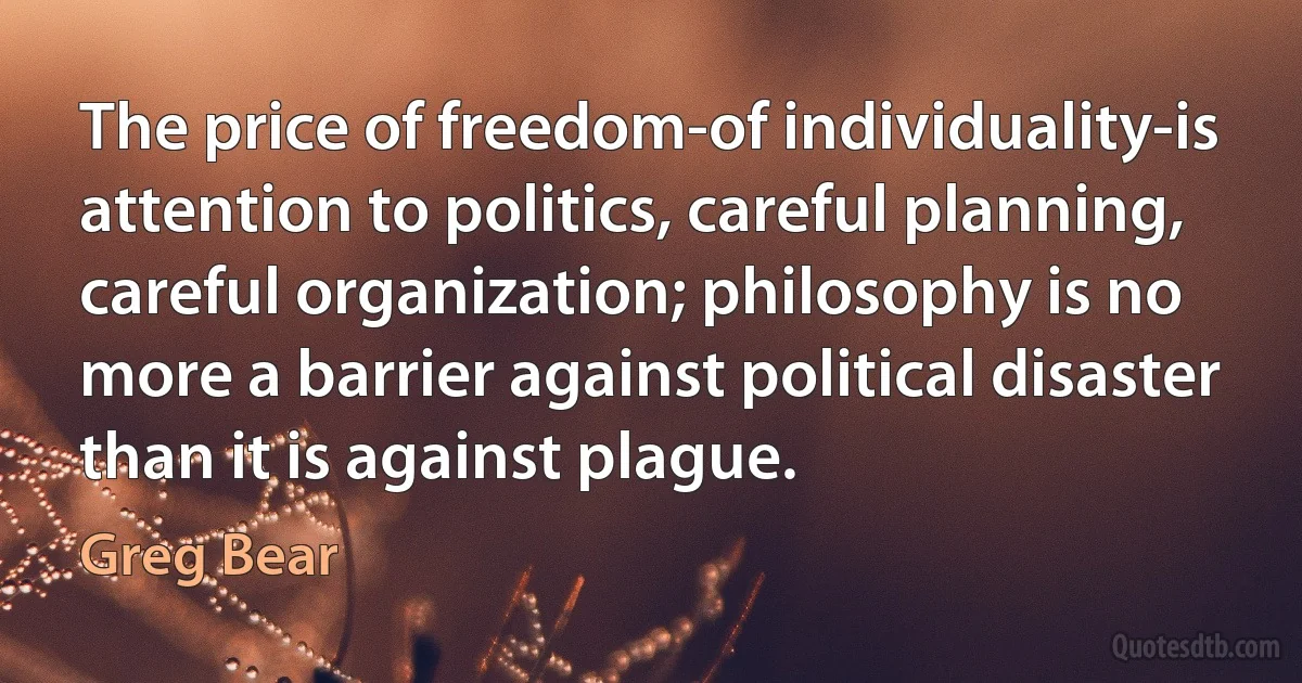 The price of freedom-of individuality-is attention to politics, careful planning, careful organization; philosophy is no more a barrier against political disaster than it is against plague. (Greg Bear)