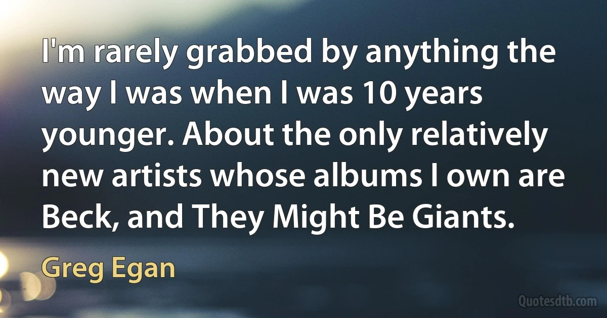 I'm rarely grabbed by anything the way I was when I was 10 years younger. About the only relatively new artists whose albums I own are Beck, and They Might Be Giants. (Greg Egan)