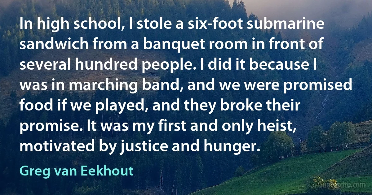 In high school, I stole a six-foot submarine sandwich from a banquet room in front of several hundred people. I did it because I was in marching band, and we were promised food if we played, and they broke their promise. It was my first and only heist, motivated by justice and hunger. (Greg van Eekhout)