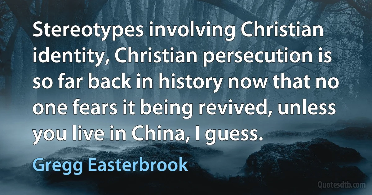 Stereotypes involving Christian identity, Christian persecution is so far back in history now that no one fears it being revived, unless you live in China, I guess. (Gregg Easterbrook)