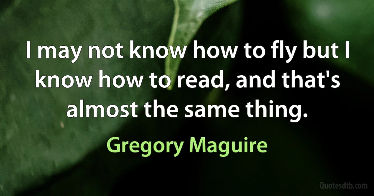 I may not know how to fly but I know how to read, and that's almost the same thing. (Gregory Maguire)