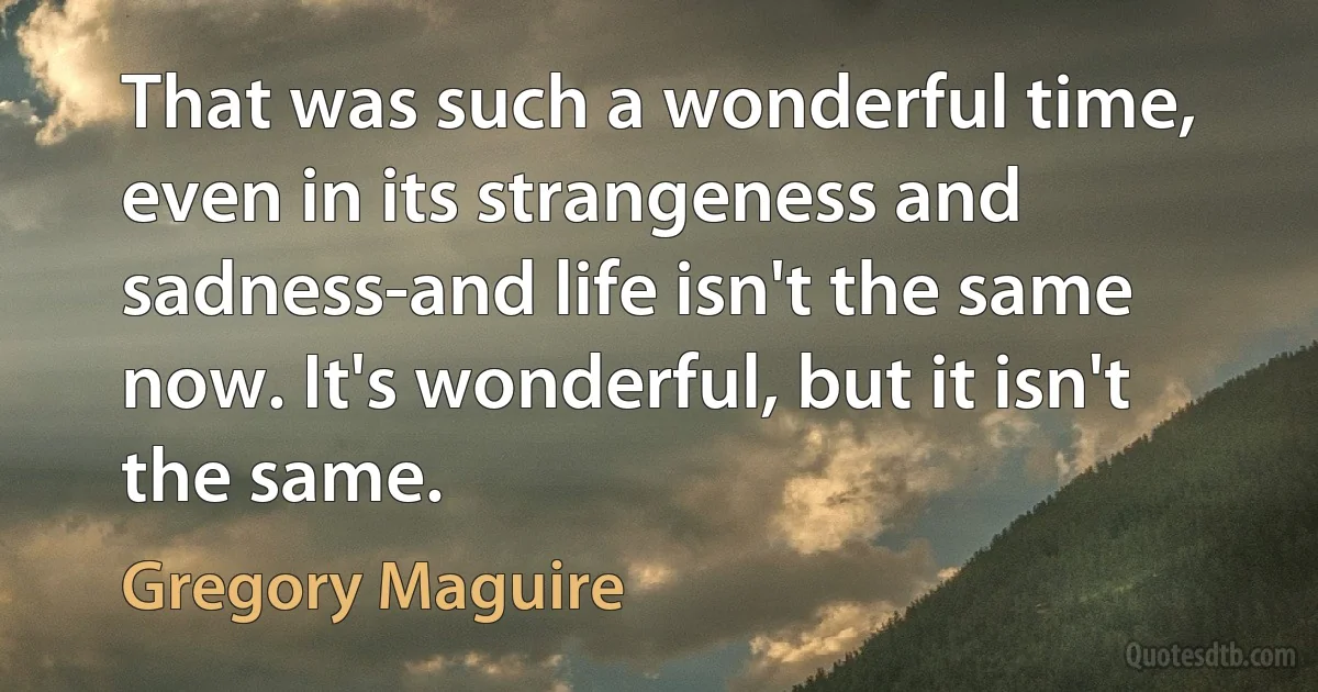 That was such a wonderful time, even in its strangeness and sadness-and life isn't the same now. It's wonderful, but it isn't the same. (Gregory Maguire)