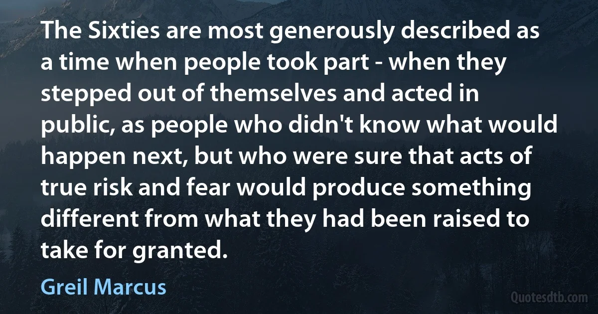 The Sixties are most generously described as a time when people took part - when they stepped out of themselves and acted in public, as people who didn't know what would happen next, but who were sure that acts of true risk and fear would produce something different from what they had been raised to take for granted. (Greil Marcus)
