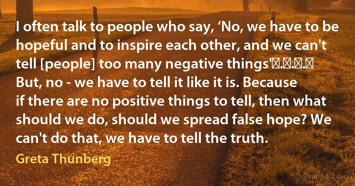 I often talk to people who say, ‘No, we have to be hopeful and to inspire each other, and we can't tell [people] too many negative things' . . .  But, no - we have to tell it like it is. Because if there are no positive things to tell, then what should we do, should we spread false hope? We can't do that, we have to tell the truth. (Greta Thunberg)