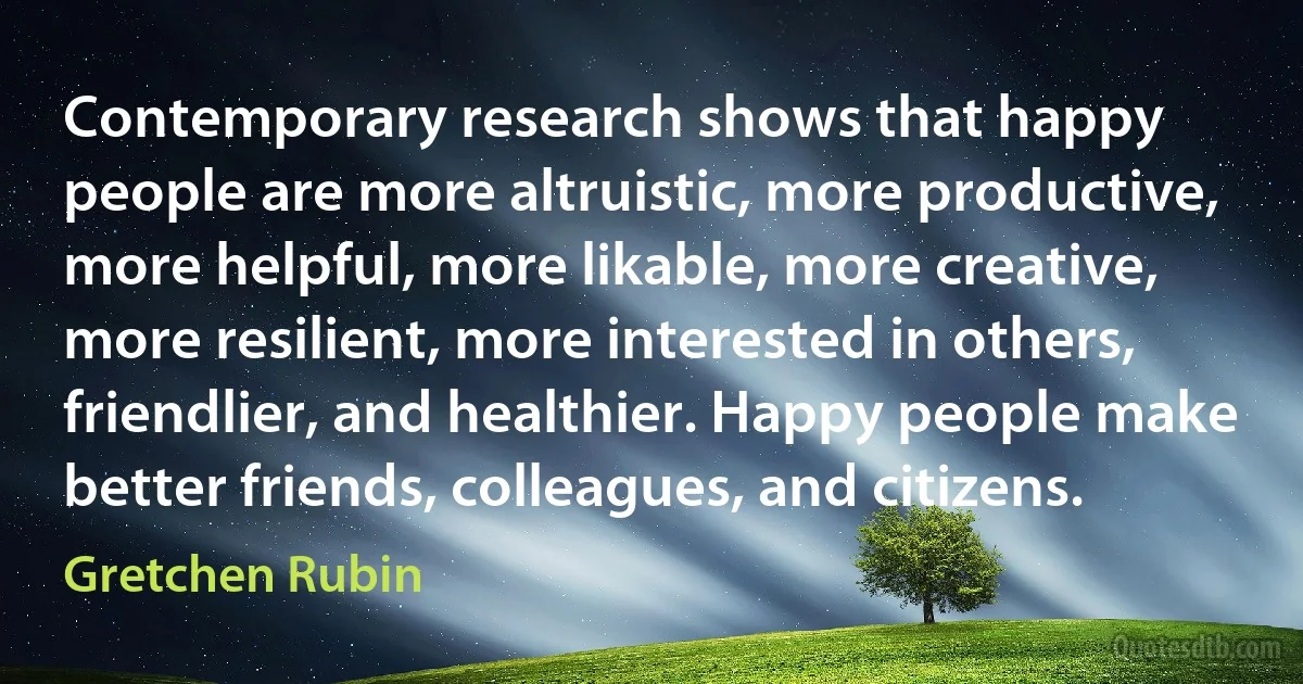 Contemporary research shows that happy people are more altruistic, more productive, more helpful, more likable, more creative, more resilient, more interested in others, friendlier, and healthier. Happy people make better friends, colleagues, and citizens. (Gretchen Rubin)