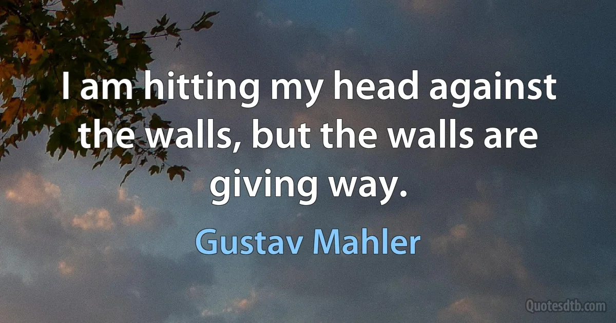 I am hitting my head against the walls, but the walls are giving way. (Gustav Mahler)