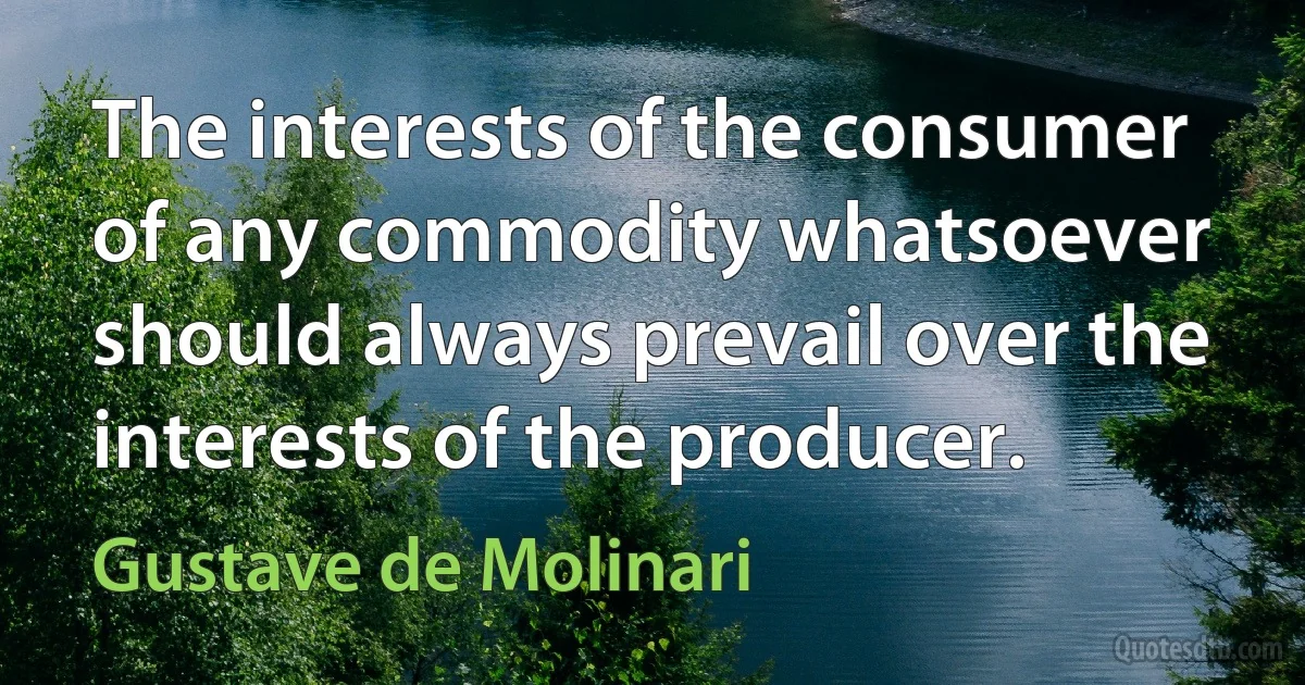 The interests of the consumer of any commodity whatsoever should always prevail over the interests of the producer. (Gustave de Molinari)