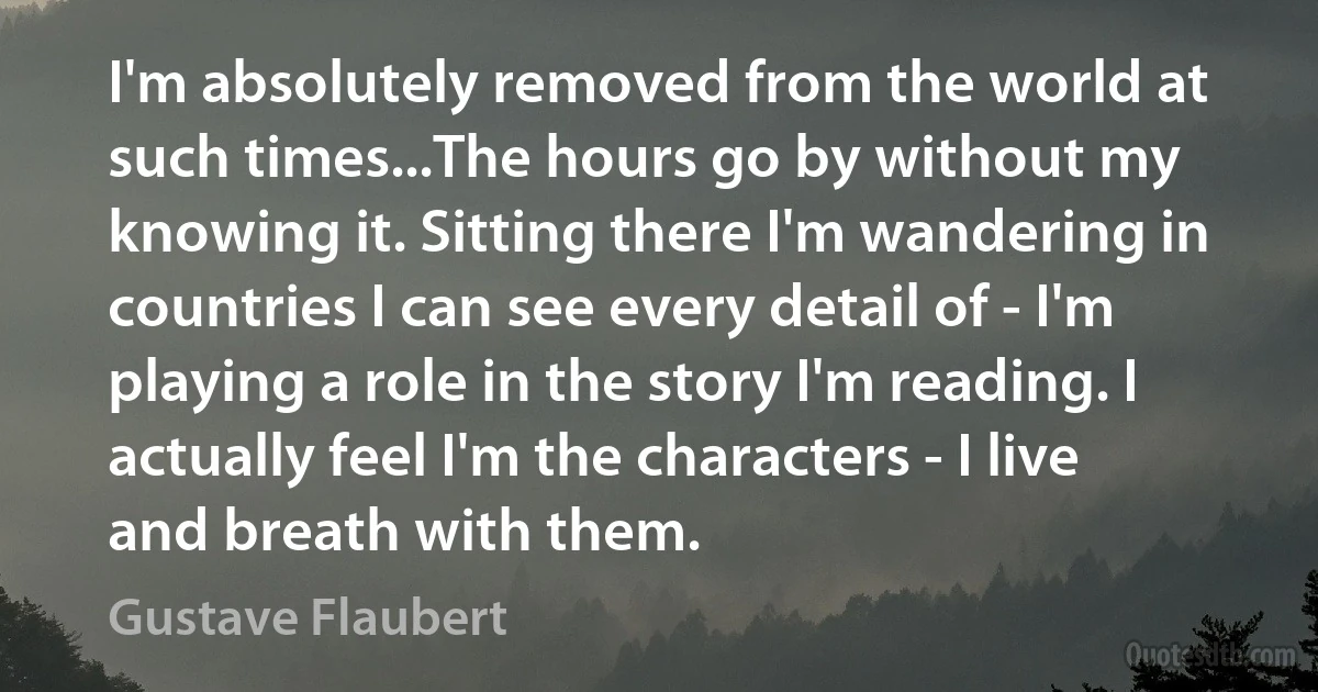 I'm absolutely removed from the world at such times...The hours go by without my knowing it. Sitting there I'm wandering in countries I can see every detail of - I'm playing a role in the story I'm reading. I actually feel I'm the characters - I live and breath with them. (Gustave Flaubert)