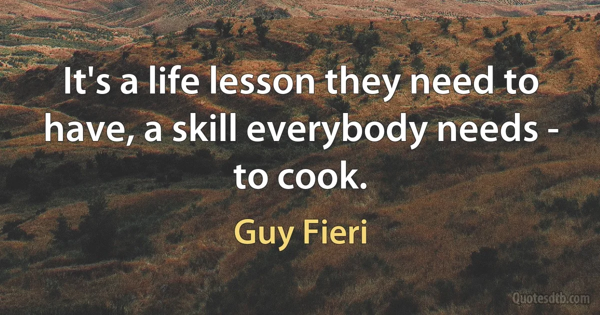 It's a life lesson they need to have, a skill everybody needs - to cook. (Guy Fieri)