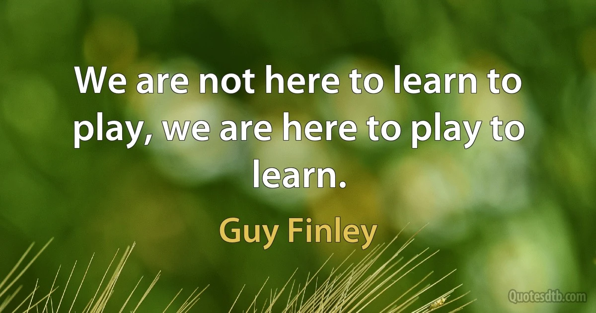 We are not here to learn to play, we are here to play to learn. (Guy Finley)