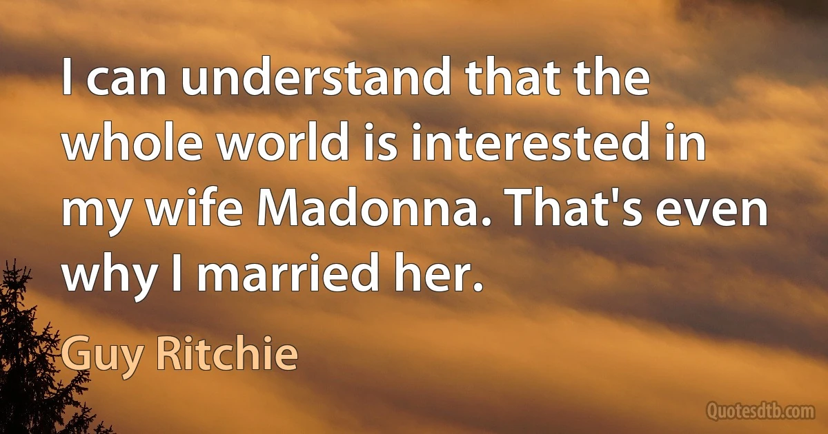 I can understand that the whole world is interested in my wife Madonna. That's even why I married her. (Guy Ritchie)