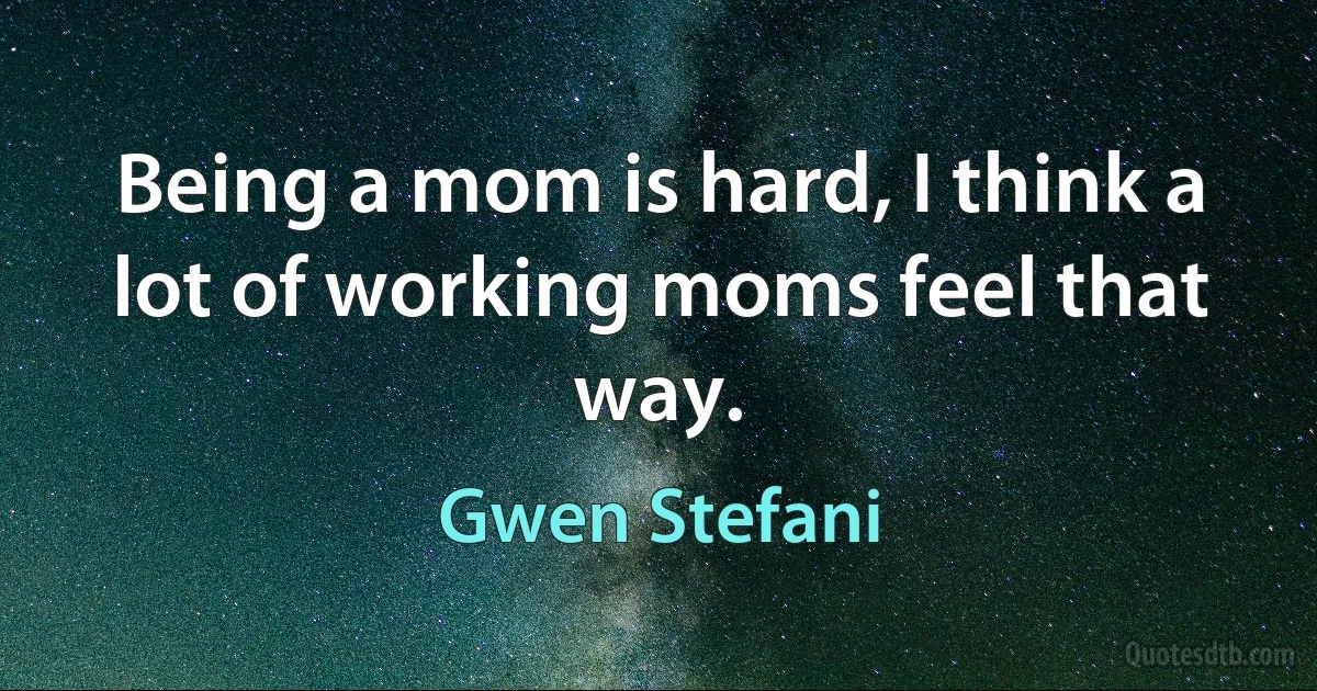 Being a mom is hard, I think a lot of working moms feel that way. (Gwen Stefani)