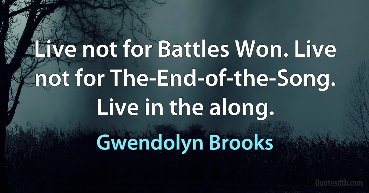 Live not for Battles Won. Live not for The-End-of-the-Song. Live in the along. (Gwendolyn Brooks)