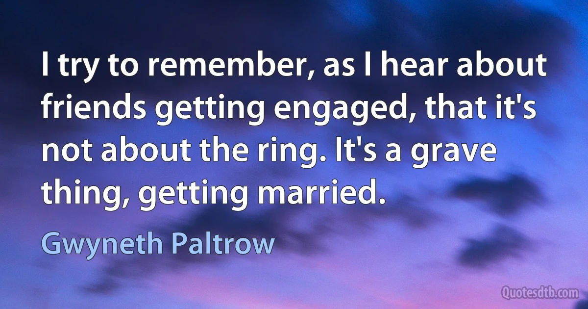 I try to remember, as I hear about friends getting engaged, that it's not about the ring. It's a grave thing, getting married. (Gwyneth Paltrow)