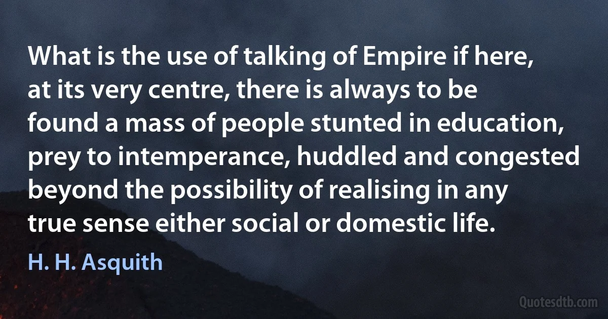 What is the use of talking of Empire if here, at its very centre, there is always to be found a mass of people stunted in education, prey to intemperance, huddled and congested beyond the possibility of realising in any true sense either social or domestic life. (H. H. Asquith)