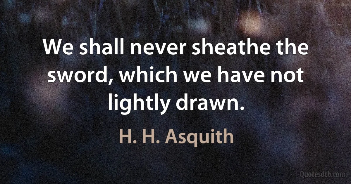 We shall never sheathe the sword, which we have not lightly drawn. (H. H. Asquith)