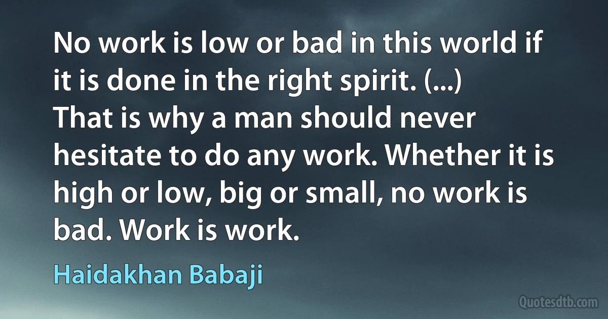 No work is low or bad in this world if it is done in the right spirit. (...) That is why a man should never hesitate to do any work. Whether it is high or low, big or small, no work is bad. Work is work. (Haidakhan Babaji)