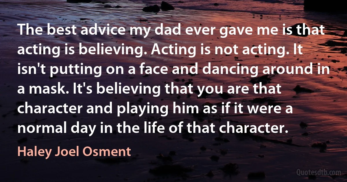 The best advice my dad ever gave me is that acting is believing. Acting is not acting. It isn't putting on a face and dancing around in a mask. It's believing that you are that character and playing him as if it were a normal day in the life of that character. (Haley Joel Osment)