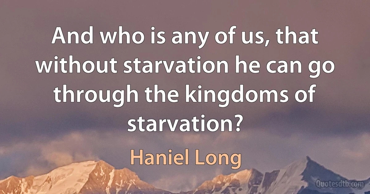 And who is any of us, that without starvation he can go through the kingdoms of starvation? (Haniel Long)