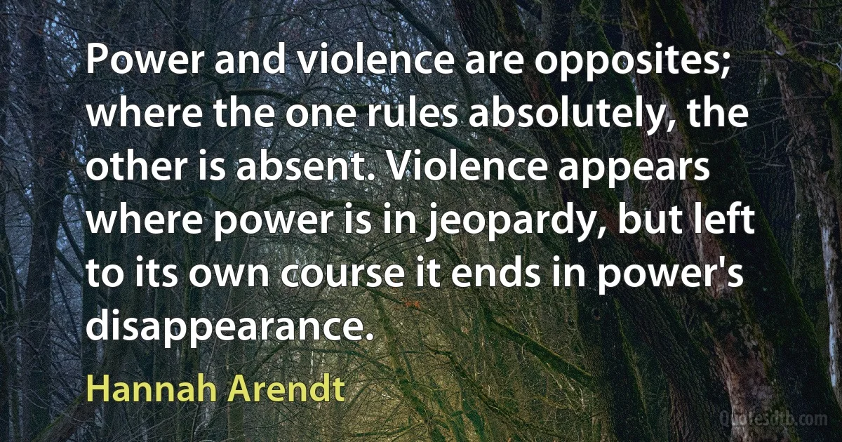 Power and violence are opposites; where the one rules absolutely, the other is absent. Violence appears where power is in jeopardy, but left to its own course it ends in power's disappearance. (Hannah Arendt)