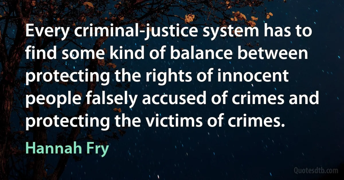 Every criminal-justice system has to find some kind of balance between protecting the rights of innocent people falsely accused of crimes and protecting the victims of crimes. (Hannah Fry)