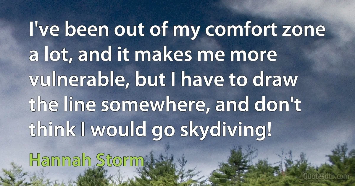 I've been out of my comfort zone a lot, and it makes me more vulnerable, but I have to draw the line somewhere, and don't think I would go skydiving! (Hannah Storm)