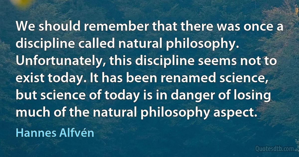 We should remember that there was once a discipline called natural philosophy. Unfortunately, this discipline seems not to exist today. It has been renamed science, but science of today is in danger of losing much of the natural philosophy aspect. (Hannes Alfvén)