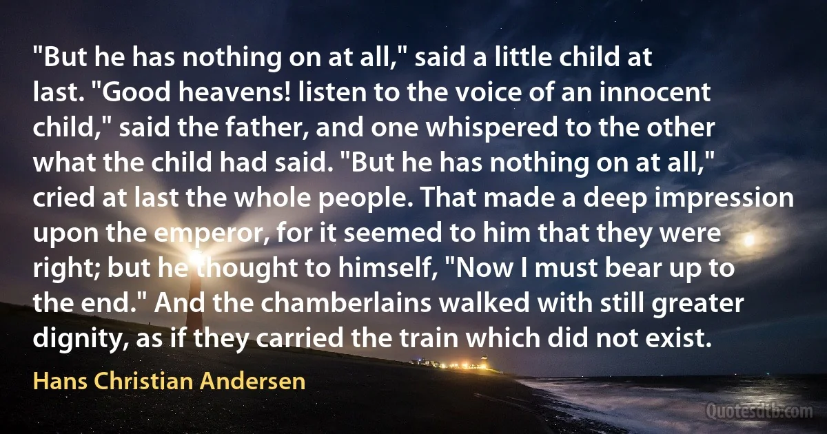 "But he has nothing on at all," said a little child at last. "Good heavens! listen to the voice of an innocent child," said the father, and one whispered to the other what the child had said. "But he has nothing on at all," cried at last the whole people. That made a deep impression upon the emperor, for it seemed to him that they were right; but he thought to himself, "Now I must bear up to the end." And the chamberlains walked with still greater dignity, as if they carried the train which did not exist. (Hans Christian Andersen)