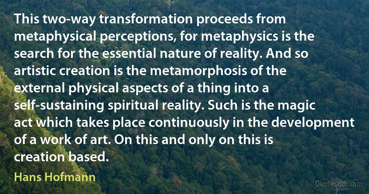 This two-way transformation proceeds from metaphysical perceptions, for metaphysics is the search for the essential nature of reality. And so artistic creation is the metamorphosis of the external physical aspects of a thing into a self-sustaining spiritual reality. Such is the magic act which takes place continuously in the development of a work of art. On this and only on this is creation based. (Hans Hofmann)