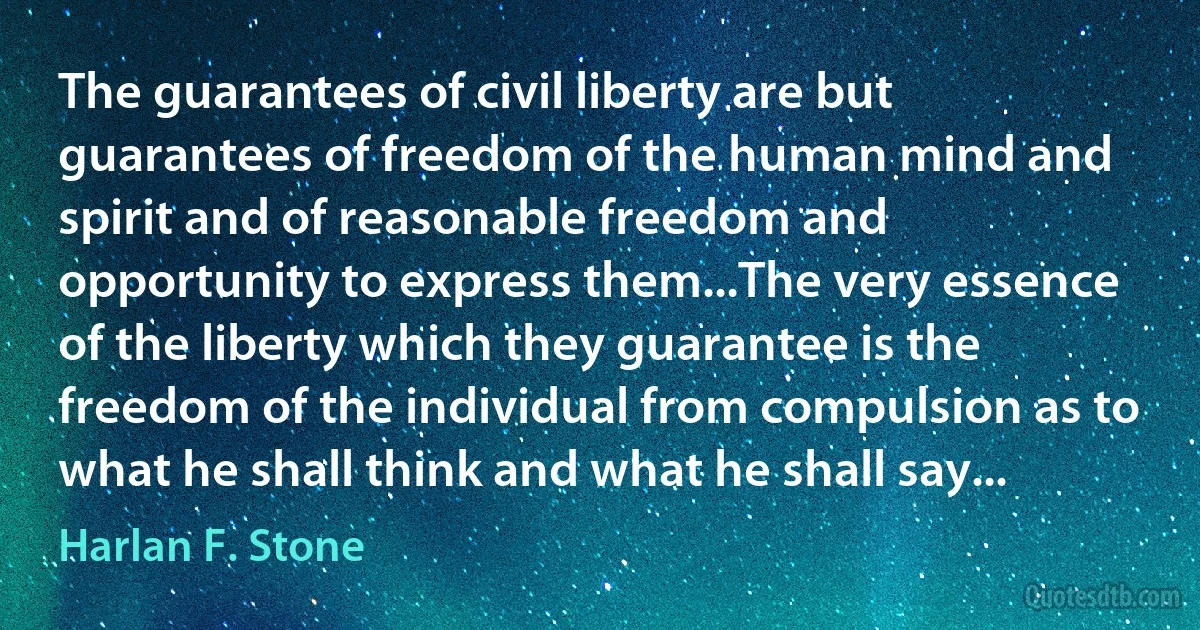 The guarantees of civil liberty are but guarantees of freedom of the human mind and spirit and of reasonable freedom and opportunity to express them...The very essence of the liberty which they guarantee is the freedom of the individual from compulsion as to what he shall think and what he shall say... (Harlan F. Stone)