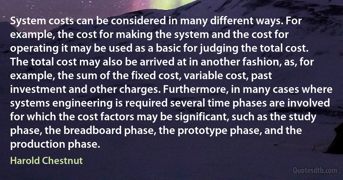 System costs can be considered in many different ways. For example, the cost for making the system and the cost for operating it may be used as a basic for judging the total cost. The total cost may also be arrived at in another fashion, as, for example, the sum of the fixed cost, variable cost, past investment and other charges. Furthermore, in many cases where systems engineering is required several time phases are involved for which the cost factors may be significant, such as the study phase, the breadboard phase, the prototype phase, and the production phase. (Harold Chestnut)