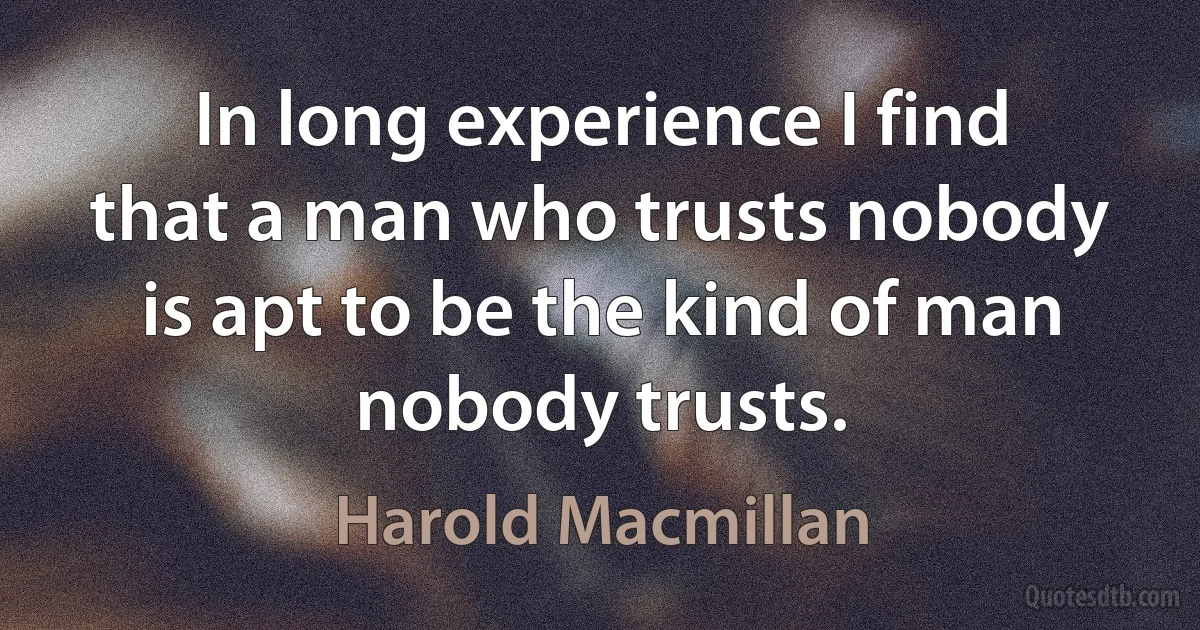 In long experience I find that a man who trusts nobody is apt to be the kind of man nobody trusts. (Harold Macmillan)