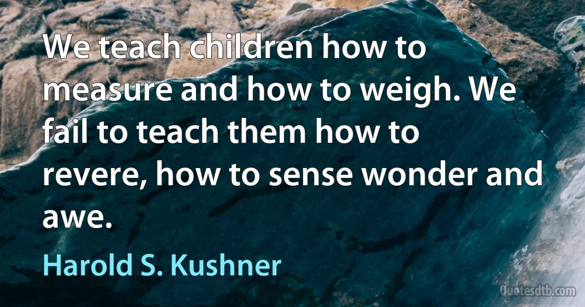 We teach children how to measure and how to weigh. We fail to teach them how to revere, how to sense wonder and awe. (Harold S. Kushner)