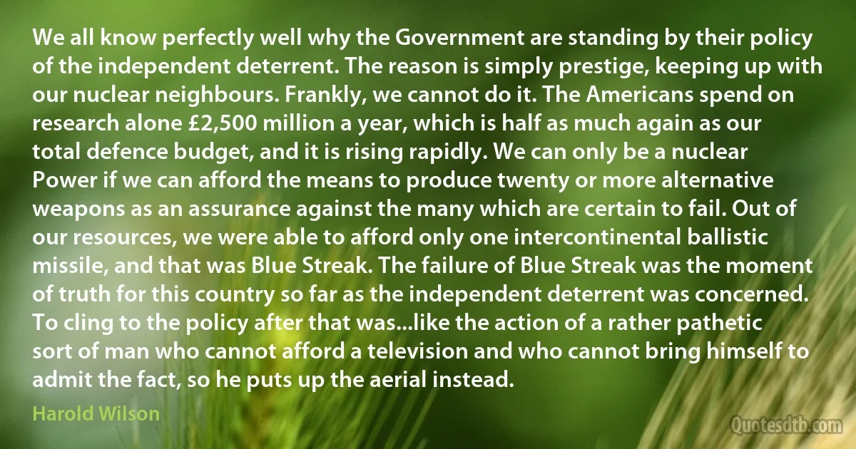 We all know perfectly well why the Government are standing by their policy of the independent deterrent. The reason is simply prestige, keeping up with our nuclear neighbours. Frankly, we cannot do it. The Americans spend on research alone £2,500 million a year, which is half as much again as our total defence budget, and it is rising rapidly. We can only be a nuclear Power if we can afford the means to produce twenty or more alternative weapons as an assurance against the many which are certain to fail. Out of our resources, we were able to afford only one intercontinental ballistic missile, and that was Blue Streak. The failure of Blue Streak was the moment of truth for this country so far as the independent deterrent was concerned. To cling to the policy after that was...like the action of a rather pathetic sort of man who cannot afford a television and who cannot bring himself to admit the fact, so he puts up the aerial instead. (Harold Wilson)