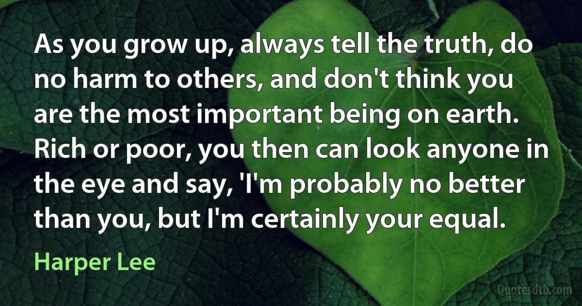 As you grow up, always tell the truth, do no harm to others, and don't think you are the most important being on earth. Rich or poor, you then can look anyone in the eye and say, 'I'm probably no better than you, but I'm certainly your equal. (Harper Lee)